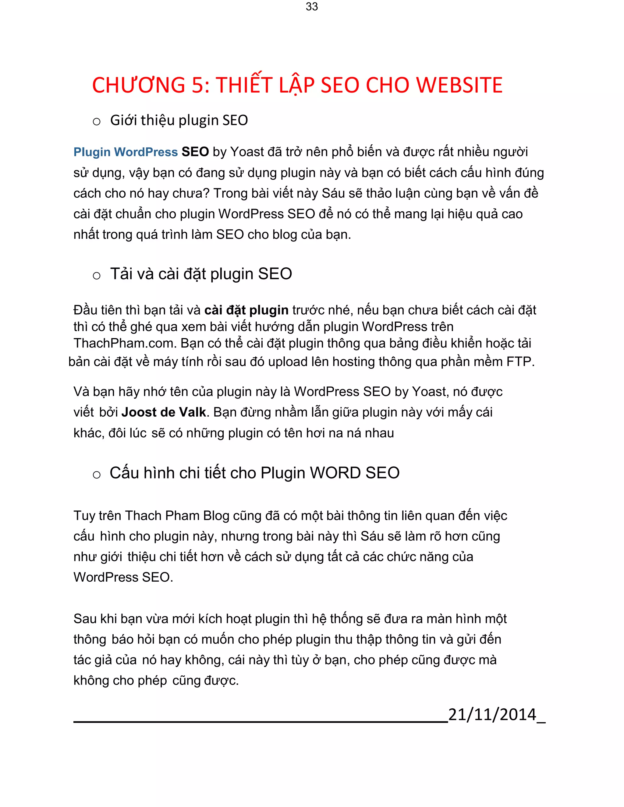 21/11/2014_ 
33 
CHƯƠNG 5: THIẾT LẬP SEO CHO WEBSITE 
o Giới thiệu plugin SEO 
Plugin WordPress SEO by Yoast đã trở nên phổ biến và được rất nhiều người 
sử dụng, vậy bạn có đang sử dụng plugin này và bạn có biết cách cấu hình đúng cách cho nó hay chưa? Trong bài viết này Sáu sẽ thảo luận cùng bạn về vấn đề cài đặt chuẩn cho plugin WordPress SEO để nó có thể mang lại hiệu quả cao nhất trong quá trình làm SEO cho blog của bạn. 
o Tải và cài đặt plugin SEO 
Đầu tiên thì bạn tải và cài đặt plugin trước nhé, nếu bạn chưa biết cách cài đặt thì có thể ghé qua xem bài viết hướng dẫn plugin WordPress trên ThachPham.com. Bạn có thể cài đặt plugin thông qua bảng điều khiển hoặc tải 
bản cài đặt về máy tính rồi sau đó upload lên hosting thông qua phần mềm FTP. 
Và bạn hãy nhớ tên của plugin này là WordPress SEO by Yoast, nó được viết bởi Joost de Valk. Bạn đừng nhầm lẫn giữa plugin này với mấy cái khác, đôi lúc sẽ có những plugin có tên hơi na ná nhau 
o Cấu hình chi tiết cho Plugin WORD SEO 
Tuy trên Thach Pham Blog cũng đã có một bài thông tin liên quan đến việc cấu hình cho plugin này, nhưng trong bài này thì Sáu sẽ làm rõ hơn cũng như giới thiệu chi tiết hơn về cách sử dụng tất cả các chức năng của WordPress SEO. 
Sau khi bạn vừa mới kích hoạt plugin thì hệ thống sẽ đưa ra màn hình một thông báo hỏi bạn có muốn cho phép plugin thu thập thông tin và gửi đến tác giả của nó hay không, cái này thì tùy ở bạn, cho phép cũng được mà không cho phép cũng được.  