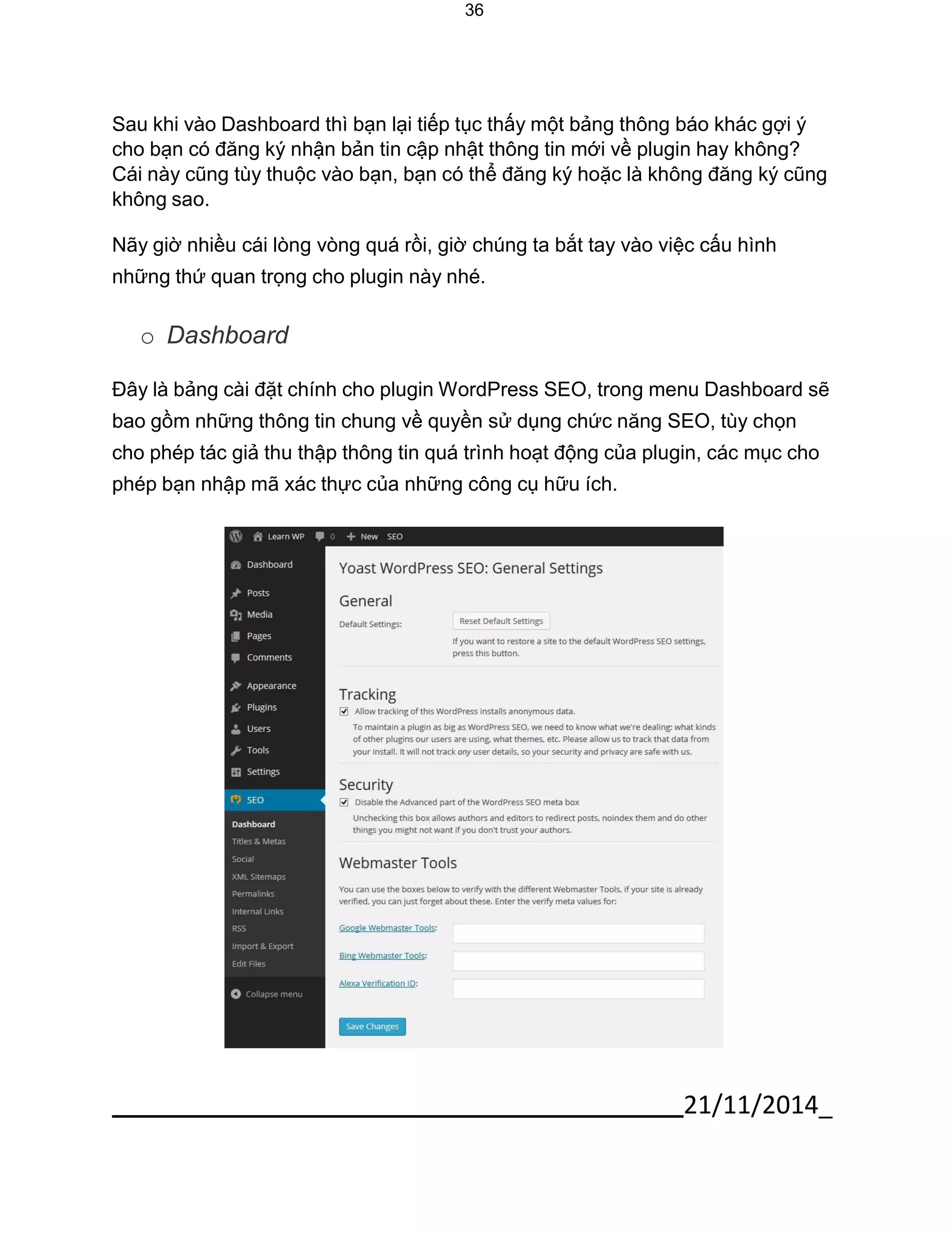 21/11/2014_ 
36 
Sau khi vào Dashboard thì bạn lại tiếp tục thấy một bảng thông báo khác gợi ý cho bạn có đăng ký nhận bản tin cập nhật thông tin mới về plugin hay không? Cái này cũng tùy thuộc vào bạn, bạn có thể đăng ký hoặc là không đăng ký cũng không sao. 
Nãy giờ nhiều cái lòng vòng quá rồi, giờ chúng ta bắt tay vào việc cấu hình những thứ quan trọng cho plugin này nhé. 
o Dashboard 
Đây là bảng cài đặt chính cho plugin WordPress SEO, trong menu Dashboard sẽ bao gồm những thông tin chung về quyền sử dụng chức năng SEO, tùy chọn 
cho phép tác giả thu thập thông tin quá trình hoạt động của plugin, các mục cho phép bạn nhập mã xác thực của những công cụ hữu ích. 
 