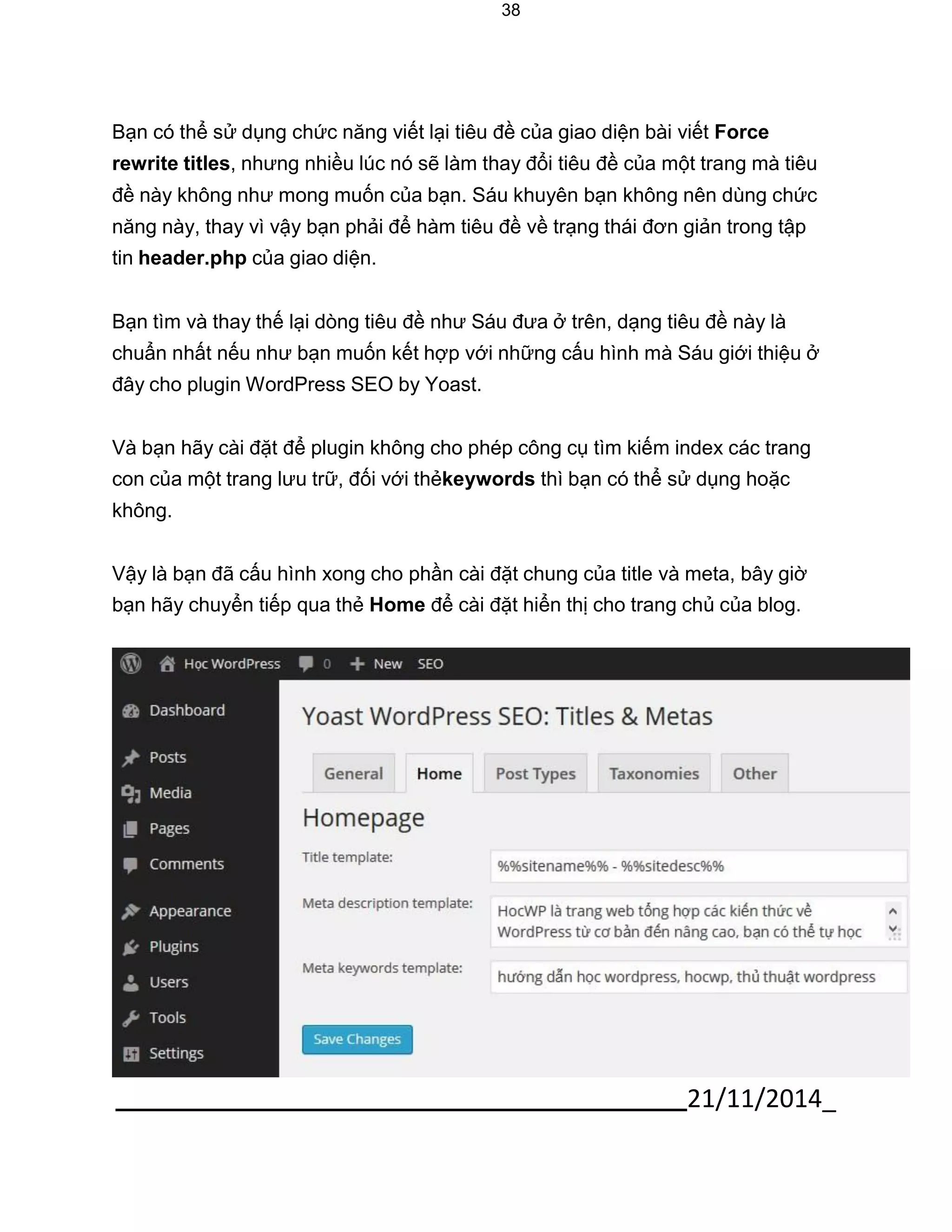 21/11/2014_ 
38 
Bạn có thể sử dụng chức năng viết lại tiêu đề của giao diện bài viết Force rewrite titles, nhưng nhiều lúc nó sẽ làm thay đổi tiêu đề của một trang mà tiêu đề này không như mong muốn của bạn. Sáu khuyên bạn không nên dùng chức năng này, thay vì vậy bạn phải để hàm tiêu đề về trạng thái đơn giản trong tập tin header.php của giao diện. 
Bạn tìm và thay thế lại dòng tiêu đề như Sáu đưa ở trên, dạng tiêu đề này là chuẩn nhất nếu như bạn muốn kết hợp với những cấu hình mà Sáu giới thiệu ở đây cho plugin WordPress SEO by Yoast. 
Và bạn hãy cài đặt để plugin không cho phép công cụ tìm kiếm index các trang con của một trang lưu trữ, đối với thẻkeywords thì bạn có thể sử dụng hoặc không. 
Vậy là bạn đã cấu hình xong cho phần cài đặt chung của title và meta, bây giờ bạn hãy chuyển tiếp qua thẻ Home để cài đặt hiển thị cho trang chủ của blog.  