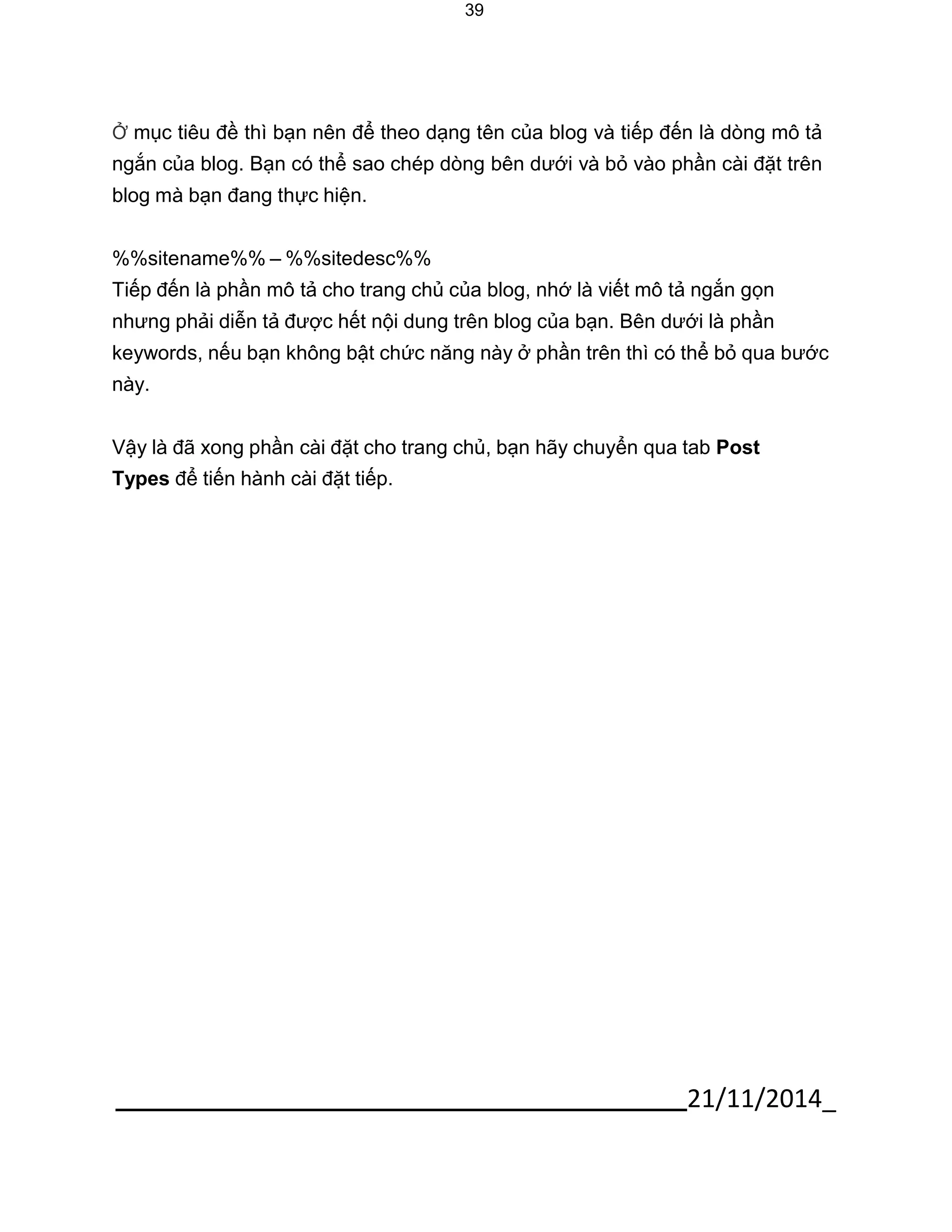 21/11/2014_ 
39 
Ở mục tiêu đề thì bạn nên để theo dạng tên của blog và tiếp đến là dòng mô tả ngắn của blog. Bạn có thể sao chép dòng bên dưới và bỏ vào phần cài đặt trên blog mà bạn đang thực hiện. 
%%sitename%% – %%sitedesc%% 
Tiếp đến là phần mô tả cho trang chủ của blog, nhớ là viết mô tả ngắn gọn nhưng phải diễn tả được hết nội dung trên blog của bạn. Bên dưới là phần keywords, nếu bạn không bật chức năng này ở phần trên thì có thể bỏ qua bước này. 
Vậy là đã xong phần cài đặt cho trang chủ, bạn hãy chuyển qua tab Post Types để tiến hành cài đặt tiếp.  