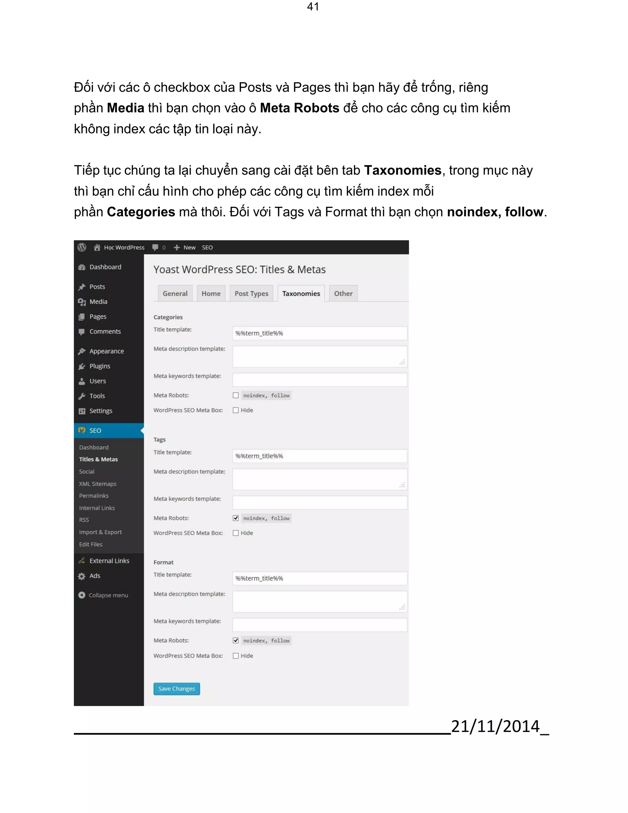 21/11/2014_ 
41 
Đối với các ô checkbox của Posts và Pages thì bạn hãy để trống, riêng phần Media thì bạn chọn vào ô Meta Robots để cho các công cụ tìm kiếm không index các tập tin loại này. 
Tiếp tục chúng ta lại chuyển sang cài đặt bên tab Taxonomies, trong mục này thì bạn chỉ cấu hình cho phép các công cụ tìm kiếm index mỗi 
phần Categories mà thôi. Đối với Tags và Format thì bạn chọn noindex, follow. 
 