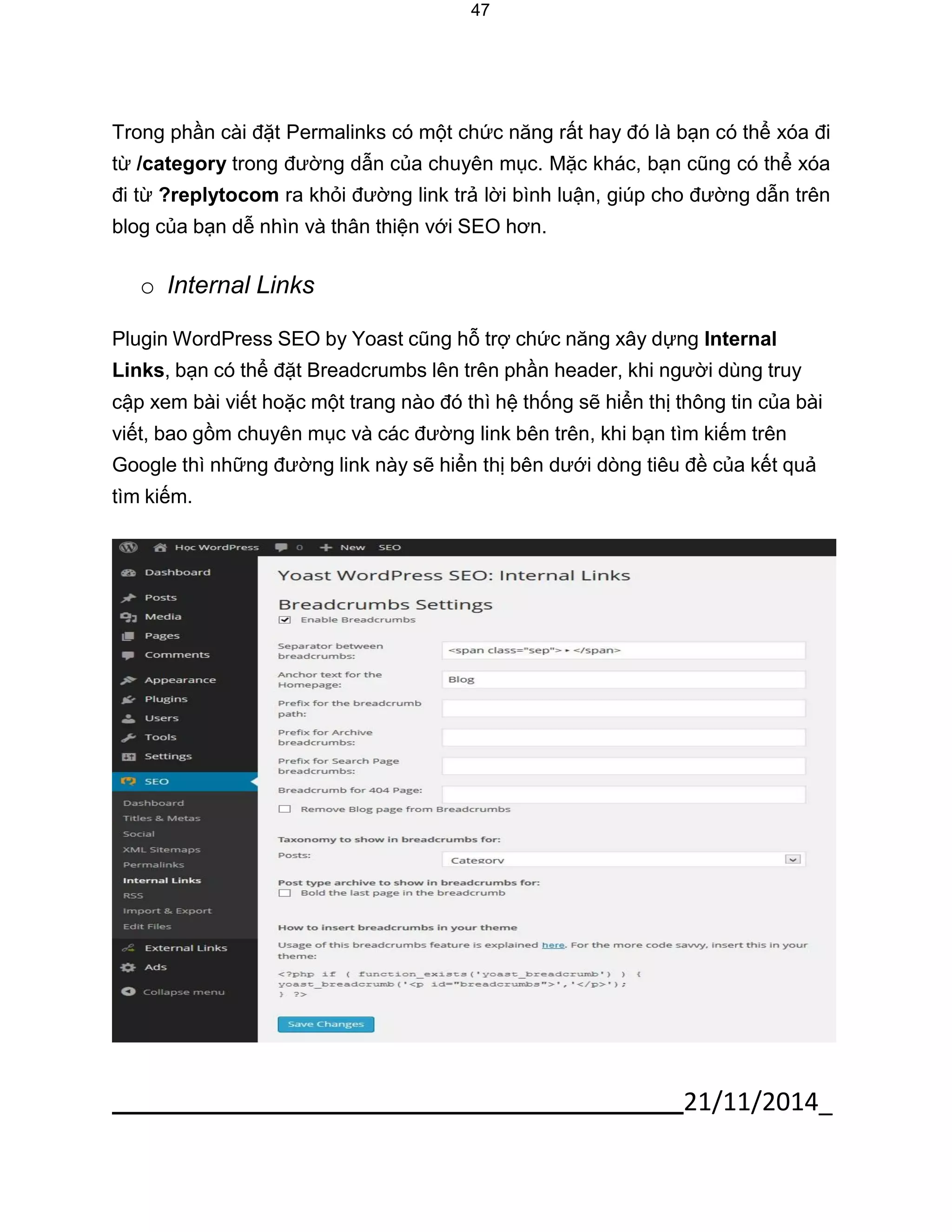 21/11/2014_ 
47 
Trong phần cài đặt Permalinks có một chức năng rất hay đó là bạn có thể xóa đi từ /category trong đường dẫn của chuyên mục. Mặc khác, bạn cũng có thể xóa đi từ ?replytocom ra khỏi đường link trả lời bình luận, giúp cho đường dẫn trên blog của bạn dễ nhìn và thân thiện với SEO hơn. 
o Internal Links 
Plugin WordPress SEO by Yoast cũng hỗ trợ chức năng xây dựng Internal Links, bạn có thể đặt Breadcrumbs lên trên phần header, khi người dùng truy cập xem bài viết hoặc một trang nào đó thì hệ thống sẽ hiển thị thông tin của bài viết, bao gồm chuyên mục và các đường link bên trên, khi bạn tìm kiếm trên Google thì những đường link này sẽ hiển thị bên dưới dòng tiêu đề của kết quả tìm kiếm. 
 
