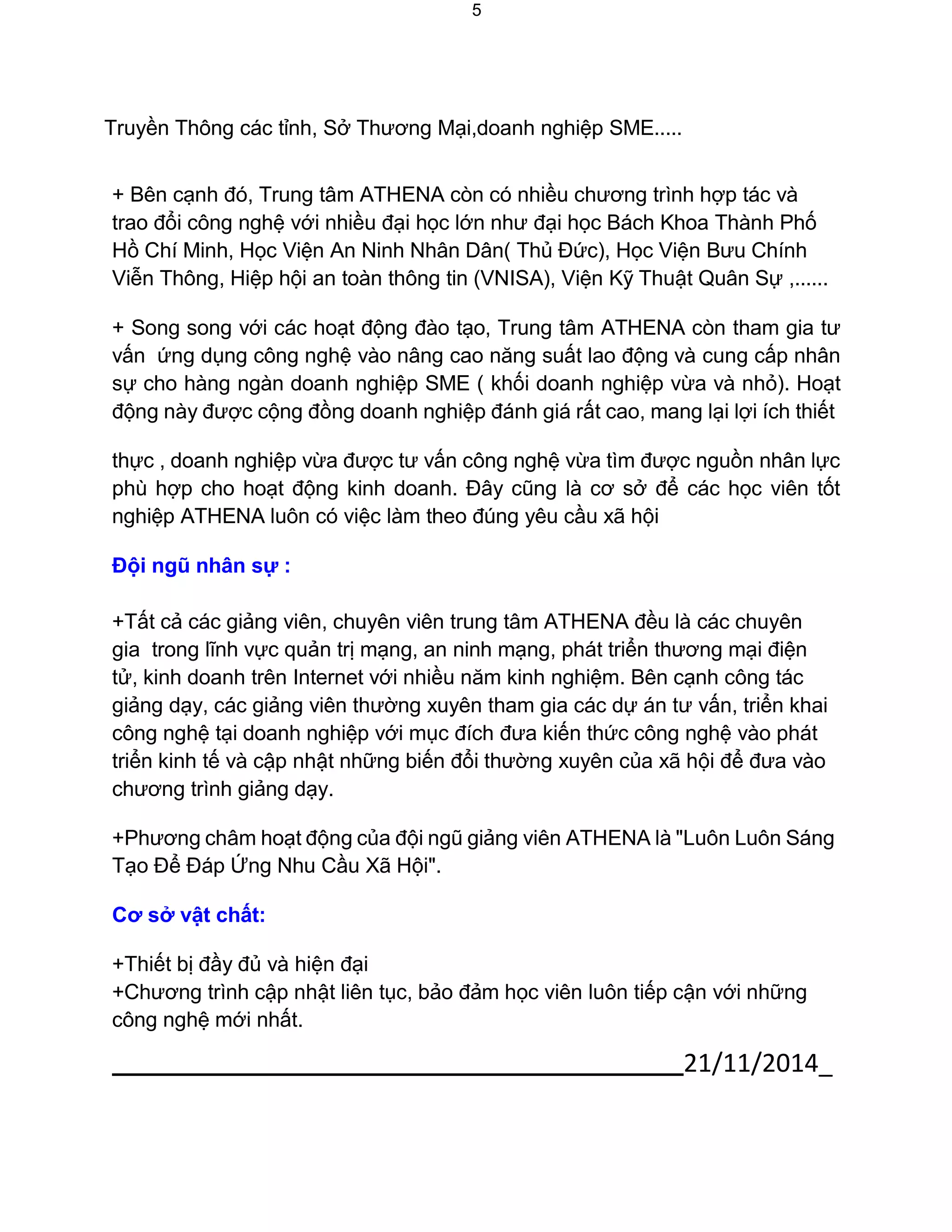 21/11/2014_ 
5 
Truyền Thông các tỉnh, Sở Thương Mại,doanh nghiệp SME..... 
+ Bên cạnh đó, Trung tâm ATHENA còn có nhiều chương trình hợp tác và trao đổi công nghệ với nhiều đại học lớn như đại học Bách Khoa Thành Phố Hồ Chí Minh, Học Viện An Ninh Nhân Dân( Thủ Đức), Học Viện Bưu Chính Viễn Thông, Hiệp hội an toàn thông tin (VNISA), Viện Kỹ Thuật Quân Sự ,...... 
+ Song song với các hoạt động đào tạo, Trung tâm ATHENA còn tham gia tư vấn ứng dụng công nghệ vào nâng cao năng suất lao động và cung cấp nhân sự cho hàng ngàn doanh nghiệp SME ( khối doanh nghiệp vừa và nhỏ). Hoạt động này được cộng đồng doanh nghiệp đánh giá rất cao, mang lại lợi ích thiết 
thực , doanh nghiệp vừa được tư vấn công nghệ vừa tìm được nguồn nhân lực phù hợp cho hoạt động kinh doanh. Đây cũng là cơ sở để các học viên tốt nghiệp ATHENA luôn có việc làm theo đúng yêu cầu xã hội 
Đội ngũ nhân sự : 
+Tất cả các giảng viên, chuyên viên trung tâm ATHENA đều là các chuyên gia trong lĩnh vực quản trị mạng, an ninh mạng, phát triển thương mại điện tử, kinh doanh trên Internet với nhiều năm kinh nghiệm. Bên cạnh công tác giảng dạy, các giảng viên thường xuyên tham gia các dự án tư vấn, triển khai công nghệ tại doanh nghiệp với mục đích đưa kiến thức công nghệ vào phát triển kinh tế và cập nhật những biến đổi thường xuyên của xã hội để đưa vào chương trình giảng dạy. 
+Phương châm hoạt động của đội ngũ giảng viên ATHENA là "Luôn Luôn Sáng Tạo Để Đáp Ứng Nhu Cầu Xã Hội". 
Cơ sở vật chất: 
+Thiết bị đầy đủ và hiện đại 
+Chương trình cập nhật liên tục, bảo đảm học viên luôn tiếp cận với những công nghệ mới nhất.  