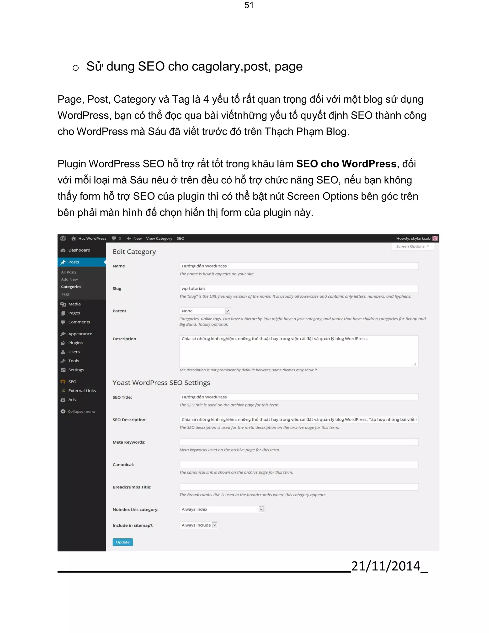 21/11/2014_ 
51 
o Sử dung SEO cho cagolary,post, page 
Page, Post, Category và Tag là 4 yếu tố rất quan trọng đối với một blog sử dụng WordPress, bạn có thể đọc qua bài viếtnhững yếu tố quyết định SEO thành công cho WordPress mà Sáu đã viết trước đó trên Thạch Phạm Blog. 
Plugin WordPress SEO hỗ trợ rất tốt trong khâu làm SEO cho WordPress, đối với mỗi loại mà Sáu nêu ở trên đều có hỗ trợ chức năng SEO, nếu bạn không thấy form hỗ trợ SEO của plugin thì có thể bật nút Screen Options bên góc trên bên phải màn hình để chọn hiển thị form của plugin này. 
 