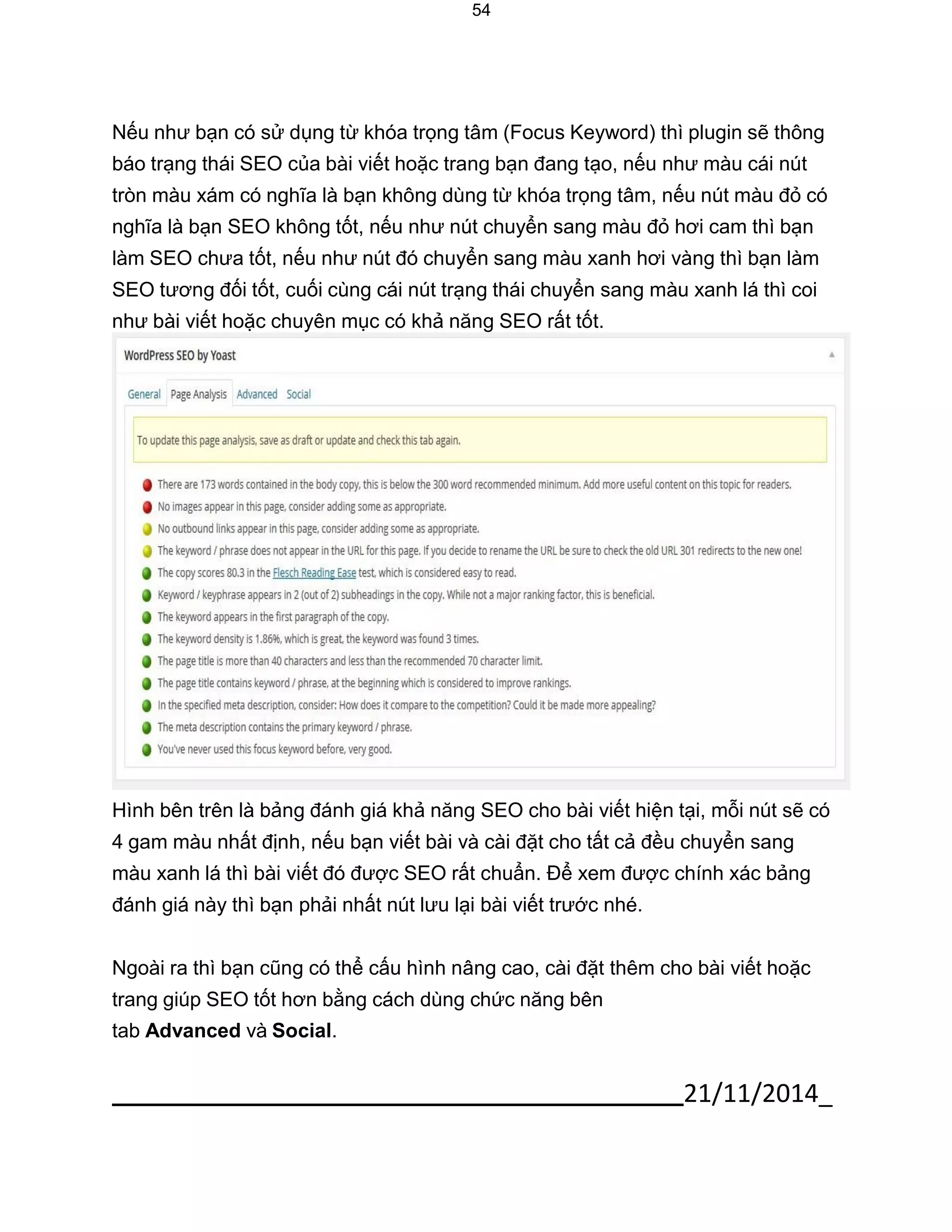 21/11/2014_ 
54 
Nếu như bạn có sử dụng từ khóa trọng tâm (Focus Keyword) thì plugin sẽ thông báo trạng thái SEO của bài viết hoặc trang bạn đang tạo, nếu như màu cái nút tròn màu xám có nghĩa là bạn không dùng từ khóa trọng tâm, nếu nút màu đỏ có nghĩa là bạn SEO không tốt, nếu như nút chuyển sang màu đỏ hơi cam thì bạn làm SEO chưa tốt, nếu như nút đó chuyển sang màu xanh hơi vàng thì bạn làm SEO tương đối tốt, cuối cùng cái nút trạng thái chuyển sang màu xanh lá thì coi như bài viết hoặc chuyên mục có khả năng SEO rất tốt. 
Hình bên trên là bảng đánh giá khả năng SEO cho bài viết hiện tại, mỗi nút sẽ có 4 gam màu nhất định, nếu bạn viết bài và cài đặt cho tất cả đều chuyển sang màu xanh lá thì bài viết đó được SEO rất chuẩn. Để xem được chính xác bảng đánh giá này thì bạn phải nhất nút lưu lại bài viết trước nhé. 
Ngoài ra thì bạn cũng có thể cấu hình nâng cao, cài đặt thêm cho bài viết hoặc trang giúp SEO tốt hơn bằng cách dùng chức năng bên 
tab Advanced và Social.  