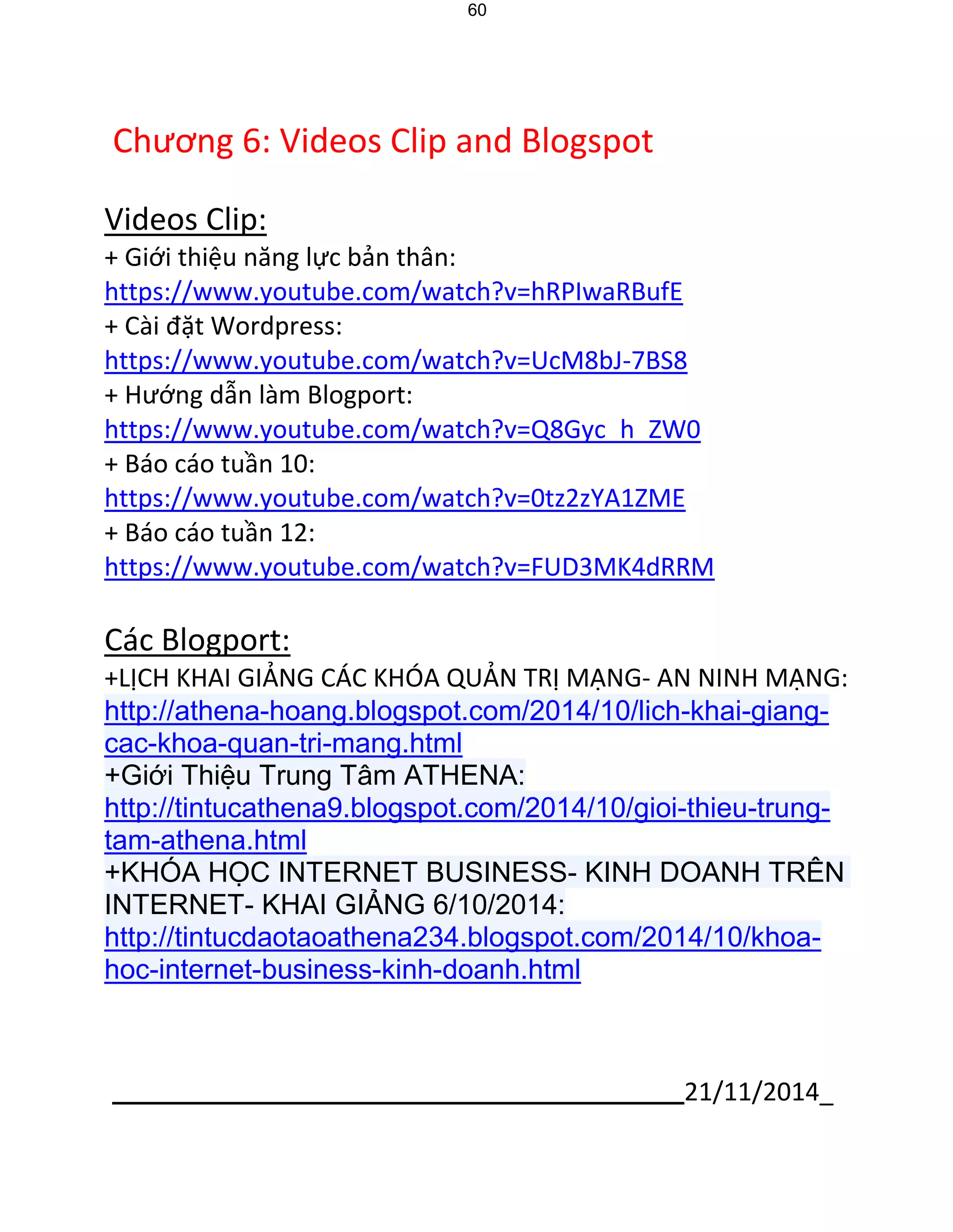 21/11/2014_ 
60 
Chương 6: Videos Clip and Blogspot 
Videos Clip: 
+ Giới thiệu năng lực bản thân: 
https://www.youtube.com/watch?v=hRPIwaRBufE 
+ Cài đặt Wordpress: 
https://www.youtube.com/watch?v=UcM8bJ-7BS8 
+ Hướng dẫn làm Blogport: 
https://www.youtube.com/watch?v=Q8Gyc_h_ZW0 
+ Báo cáo tuần 10: 
https://www.youtube.com/watch?v=0tz2zYA1ZME 
+ Báo cáo tuần 12: 
https://www.youtube.com/watch?v=FUD3MK4dRRM 
Các Blogport: 
+LỊCH KHAI GIẢNG CÁC KHÓA QUẢN TRỊ MẠNG- AN NINH MẠNG: http://athena-hoang.blogspot.com/2014/10/lich-khai-giang- cac-khoa-quan-tri-mang.html +Giới Thiệu Trung Tâm ATHENA: http://tintucathena9.blogspot.com/2014/10/gioi-thieu-trung- tam-athena.html +KHÓA HỌC INTERNET BUSINESS- KINH DOANH TRÊN INTERNET- KHAI GIẢNG 6/10/2014: http://tintucdaotaoathena234.blogspot.com/2014/10/khoa- hoc-internet-business-kinh-doanh.html 
 