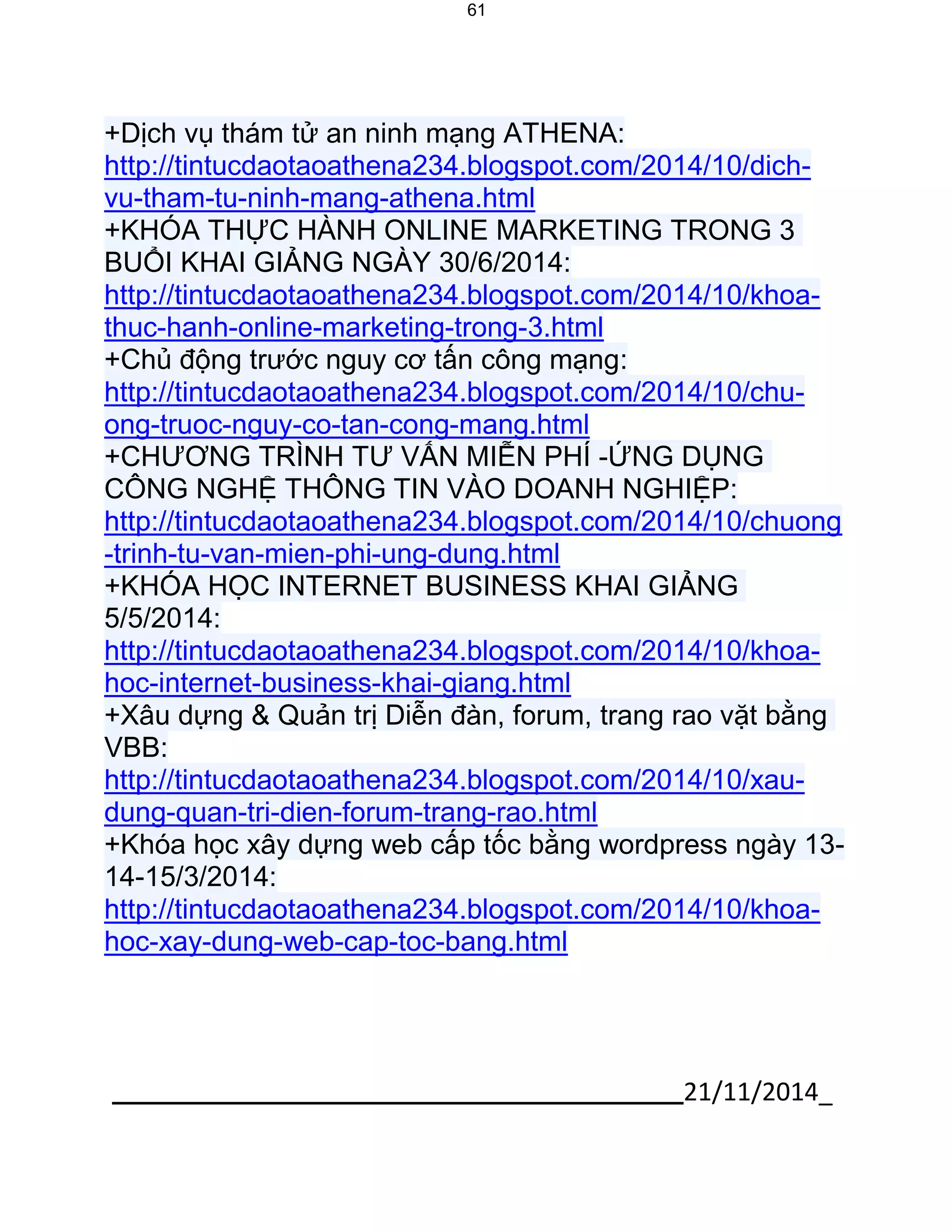 21/11/2014_ 
61 
+Dịch vụ thám tử an ninh mạng ATHENA: http://tintucdaotaoathena234.blogspot.com/2014/10/dich- vu-tham-tu-ninh-mang-athena.html +KHÓA THỰC HÀNH ONLINE MARKETING TRONG 3 BUỔI KHAI GIẢNG NGÀY 30/6/2014: http://tintucdaotaoathena234.blogspot.com/2014/10/khoa- thuc-hanh-online-marketing-trong-3.html +Chủ động trước nguy cơ tấn công mạng: http://tintucdaotaoathena234.blogspot.com/2014/10/chu- ong-truoc-nguy-co-tan-cong-mang.html +CHƯƠNG TRÌNH TƯ VẤN MIỄN PHÍ -ỨNG DỤNG CÔNG NGHỆ THÔNG TIN VÀO DOANH NGHIỆP: http://tintucdaotaoathena234.blogspot.com/2014/10/chuong-trinh-tu-van-mien-phi-ung-dung.html +KHÓA HỌC INTERNET BUSINESS KHAI GIẢNG 5/5/2014: http://tintucdaotaoathena234.blogspot.com/2014/10/khoa- hoc-internet-business-khai-giang.html +Xâu dựng & Quản trị Diễn đàn, forum, trang rao vặt bằng VBB: http://tintucdaotaoathena234.blogspot.com/2014/10/xau- dung-quan-tri-dien-forum-trang-rao.html +Khóa học xây dựng web cấp tốc bằng wordpress ngày 13- 14-15/3/2014: http://tintucdaotaoathena234.blogspot.com/2014/10/khoa- hoc-xay-dung-web-cap-toc-bang.html 
 