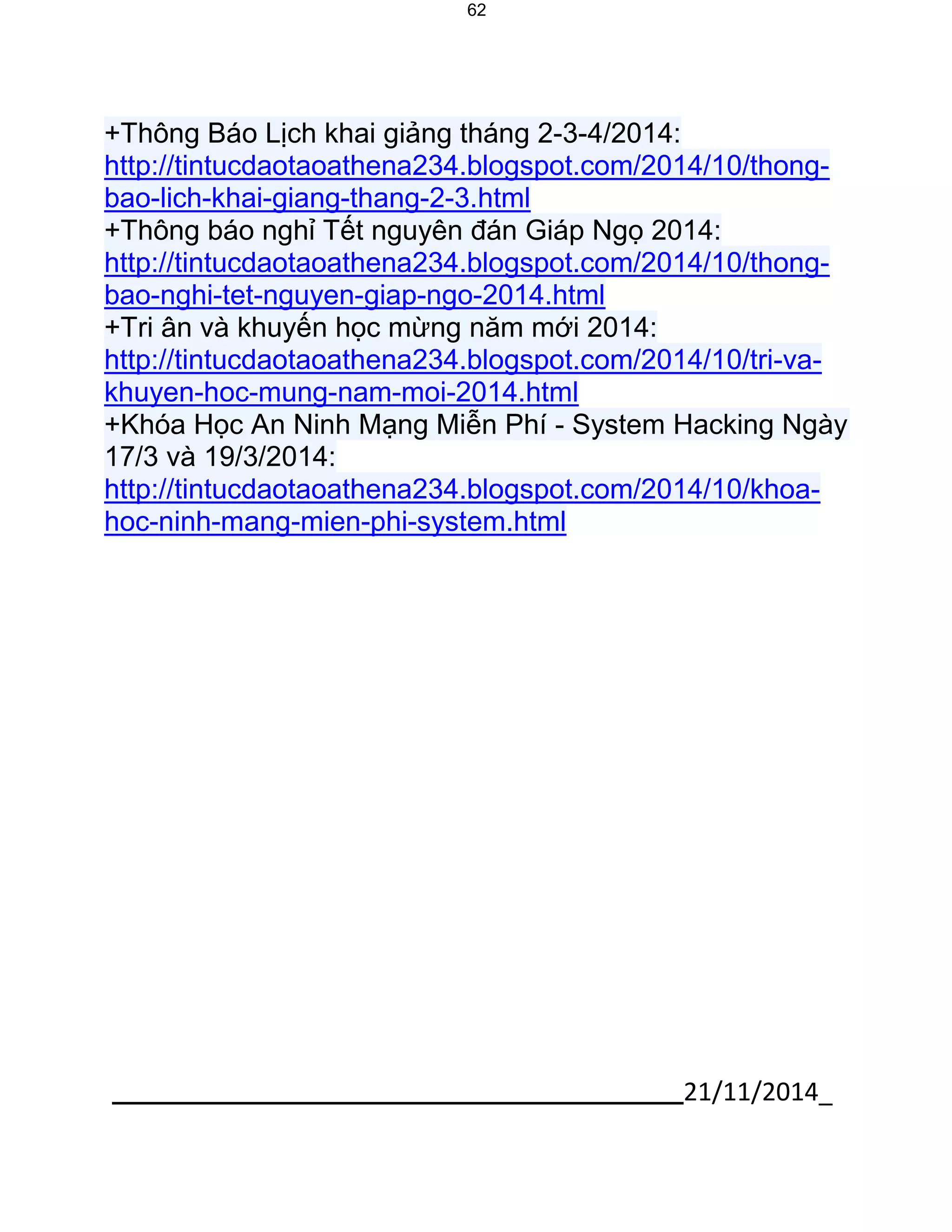 21/11/2014_ 
62 
+Thông Báo Lịch khai giảng tháng 2-3-4/2014: http://tintucdaotaoathena234.blogspot.com/2014/10/thong- bao-lich-khai-giang-thang-2-3.html +Thông báo nghỉ Tết nguyên đán Giáp Ngọ 2014: http://tintucdaotaoathena234.blogspot.com/2014/10/thong- bao-nghi-tet-nguyen-giap-ngo-2014.html +Tri ân và khuyến học mừng năm mới 2014: http://tintucdaotaoathena234.blogspot.com/2014/10/tri-va- khuyen-hoc-mung-nam-moi-2014.html +Khóa Học An Ninh Mạng Miễn Phí - System Hacking Ngày 17/3 và 19/3/2014: http://tintucdaotaoathena234.blogspot.com/2014/10/khoa- hoc-ninh-mang-mien-phi-system.html 
 