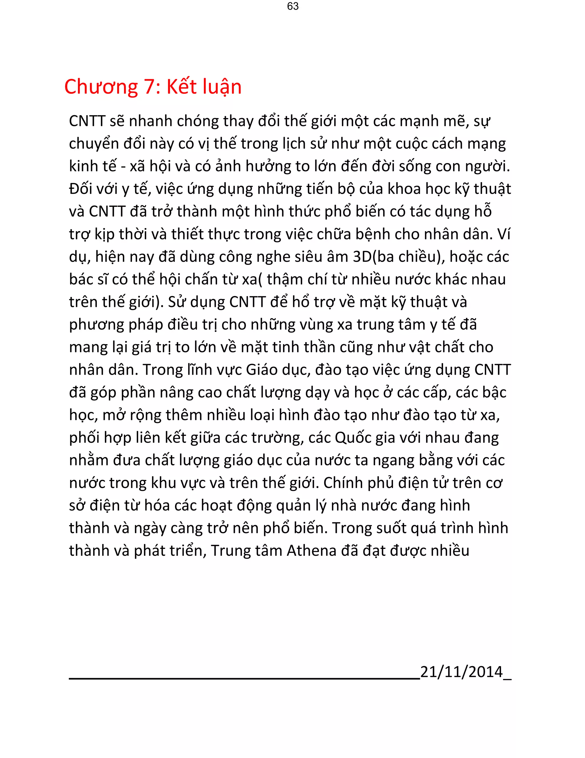 21/11/2014_ 
63 
Chương 7: Kết luận 
CNTT sẽ nhanh chóng thay đổi thế giới một các mạnh mẽ, sự chuyển đổi này có vị thế trong lịch sử như một cuộc cách mạng kinh tế - xã hội và có ảnh hưởng to lớn đến đời sống con người. Đối với y tế, việc ứng dụng những tiến bộ của khoa học kỹ thuật và CNTT đã trở thành một hình thức phổ biến có tác dụng hỗ 
trợ kịp thời và thiết thực trong việc chữa bệnh cho nhân dân. Ví dụ, hiện nay đã dùng công nghe siêu âm 3D(ba chiều), hoặc các bác sĩ có thể hội chấn từ xa( thậm chí từ nhiều nước khác nhau trên thế giới). Sử dụng CNTT để hổ trợ về mặt kỹ thuật và phương pháp điều trị cho những vùng xa trung tâm y tế đã mang lại giá trị to lớn về mặt tinh thần cũng như vật chất cho nhân dân. Trong lĩnh vực Giáo dục, đào tạo việc ứng dụng CNTT đã góp phần nâng cao chất lượng dạy và học ở các cấp, các bậc học, mở rộng thêm nhiều loại hình đào tạo như đào tạo từ xa, phối hợp liên kết giữa các trường, các Quốc gia với nhau đang nhằm đưa chất lượng giáo dục của nước ta ngang bằng với các 
nước trong khu vực và trên thế giới. Chính phủ điện tử trên cơ sở điện từ hóa các hoạt động quản lý nhà nước đang hình thành và ngày càng trở nên phổ biến. Trong suốt quá trình hình thành và phát triển, Trung tâm Athena đã đạt được nhiều  