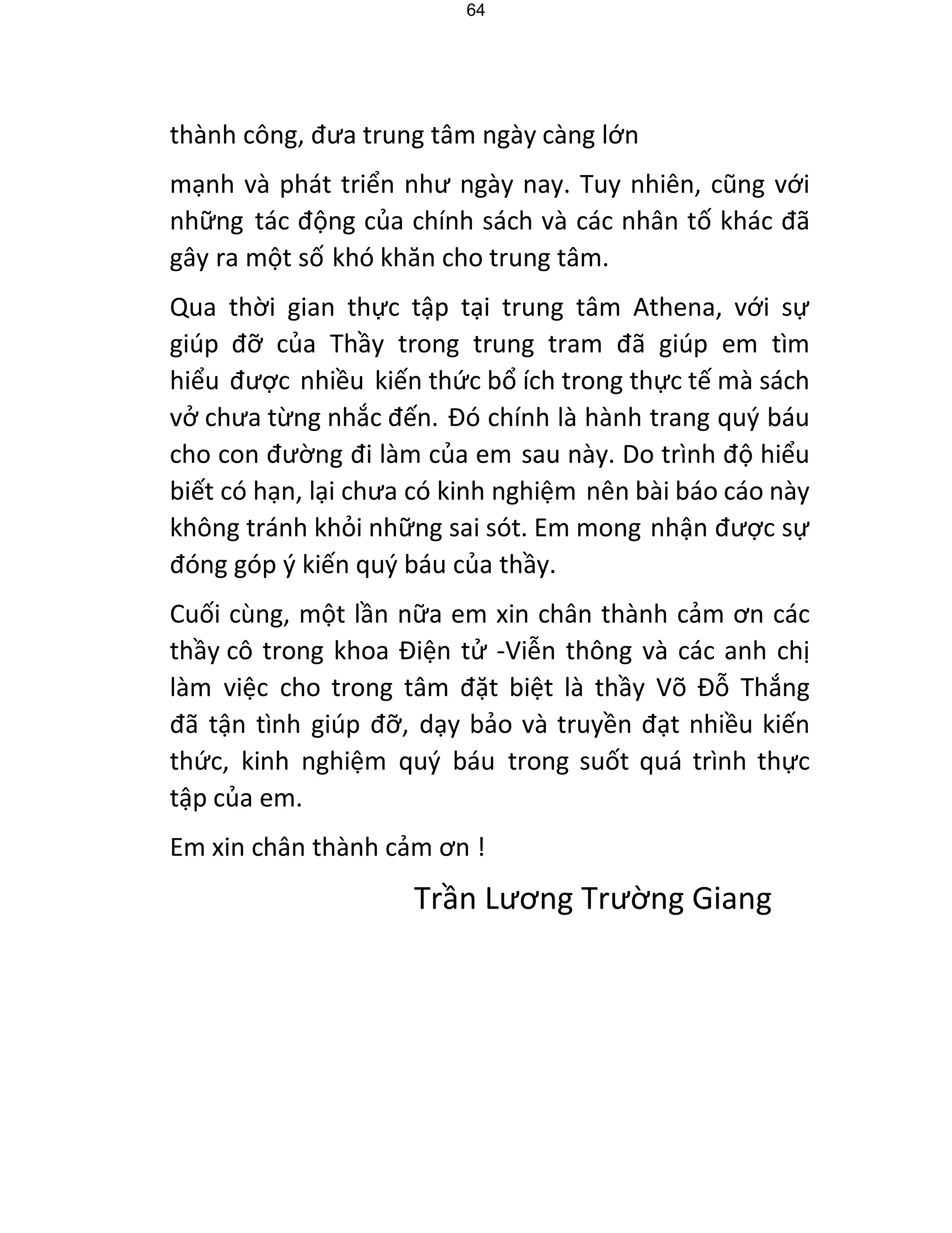 64 
thành công, đưa trung tâm ngày càng lớn 
mạnh và phát triển như ngày nay. Tuy nhiên, cũng với những tác động của chính sách và các nhân tố khác đã gây ra một số khó khăn cho trung tâm. 
Qua thời gian thực tập tại trung tâm Athena, với sự giúp đỡ của Thầy trong trung tram đã giúp em tìm hiểu được nhiều kiến thức bổ ích trong thực tế mà sách vở chưa từng nhắc đến. Đó chính là hành trang quý báu cho con đường đi làm của em sau này. Do trình độ hiểu biết có hạn, lại chưa có kinh nghiệm nên bài báo cáo này không tránh khỏi những sai sót. Em mong nhận được sự đóng góp ý kiến quý báu của thầy. 
Cuối cùng, một lần nữa em xin chân thành cảm ơn các thầy cô trong khoa Điện tử -Viễn thông và các anh chị làm việc cho trong tâm đặt biệt là thầy Võ Đỗ Thắng đã tận tình giúp đỡ, dạy bảo và truyền đạt nhiều kiến thức, kinh nghiệm quý báu trong suốt quá trình thực tập của em. 
Em xin chân thành cảm ơn ! 
Trần Lương Trường Giang 