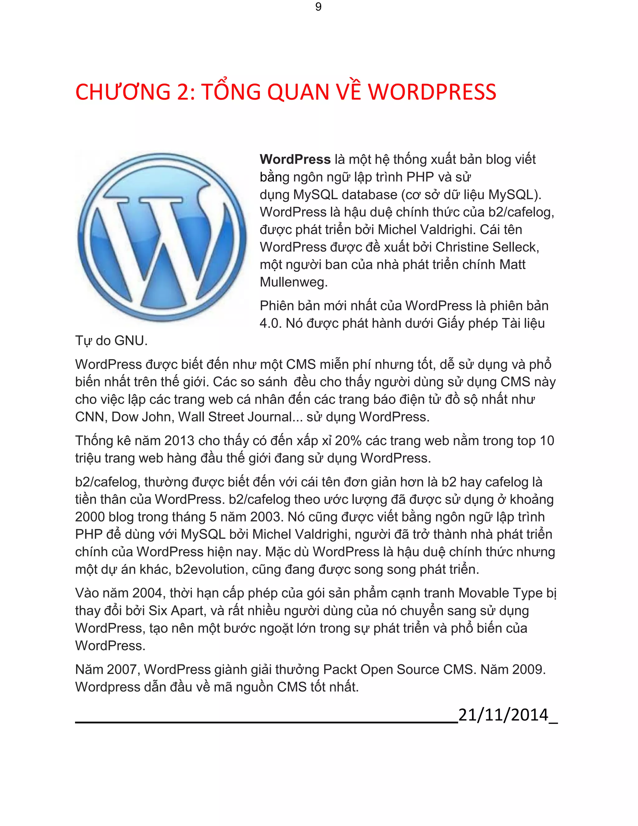 21/11/2014_ 
9 
CHƯƠNG 2: TỔNG QUAN VỀ WORDPRESS 
Tự do GNU. 
WordPress là một hệ thống xuất bản blog viết bằng ngôn ngữ lập trình PHP và sử 
dụng MySQL database (cơ sở dữ liệu MySQL). WordPress là hậu duệ chính thức của b2/cafelog, được phát triển bởi Michel Valdrighi. Cái tên WordPress được đề xuất bởi Christine Selleck, một người ban của nhà phát triển chính Matt Mullenweg. 
Phiên bản mới nhất của WordPress là phiên bản 
4.0. Nó được phát hành dưới Giấy phép Tài liệu 
WordPress được biết đến như một CMS miễn phí nhưng tốt, dễ sử dụng và phổ biến nhất trên thế giới. Các so sánh đều cho thấy người dùng sử dụng CMS này cho việc lập các trang web cá nhân đến các trang báo điện tử đồ sộ nhất như CNN, Dow John, Wall Street Journal... sử dụng WordPress. 
Thống kê năm 2013 cho thấy có đến xấp xỉ 20% các trang web nằm trong top 10 triệu trang web hàng đầu thế giới đang sử dụng WordPress. 
b2/cafelog, thường được biết đến với cái tên đơn giản hơn là b2 hay cafelog là tiền thân của WordPress. b2/cafelog theo ước lượng đã được sử dụng ở khoảng 2000 blog trong tháng 5 năm 2003. Nó cũng được viết bằng ngôn ngữ lập trình PHP để dùng với MySQL bởi Michel Valdrighi, người đã trở thành nhà phát triển chính của WordPress hiện nay. Mặc dù WordPress là hậu duệ chính thức nhưng một dự án khác, b2evolution, cũng đang được song song phát triển. 
Vào năm 2004, thời hạn cấp phép của gói sản phẩm cạnh tranh Movable Type bị thay đổi bởi Six Apart, và rất nhiều người dùng của nó chuyển sang sử dụng WordPress, tạo nên một bước ngoặt lớn trong sự phát triển và phổ biến của WordPress. 
Năm 2007, WordPress giành giải thưởng Packt Open Source CMS. Năm 2009. Wordpress dẫn đầu về mã nguồn CMS tốt nhất.  