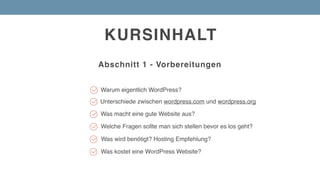 KURSINHALT
Was wird benötigt? Hosting Empfehlung?
Was macht eine gute Website aus?
Welche Fragen sollte man sich stellen bevor es los geht?
Was kostet eine WordPress Website?
Abschnitt 1 - Vorbereitungen
Warum eigentlich WordPress?
Unterschiede zwischen wordpress.com und wordpress.org
 