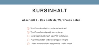 KURSINHALT
Abschnitt 2 - Das perfekte WordPress Setup
Plugin Installation und die wichtigsten Plugins
WordPress Installation - einfach aber sicher!
5 wichtige Schritte nach jeder WP Installation
Theme Installation und das perfekte Theme finden
WordPress Adminbereich kennenlernen
 