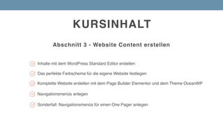KURSINHALT
Abschnitt 3 - Website Content erstellen
Inhalte mit dem WordPress Standard Editor erstellen
Komplette Website erstellen mit dem Page Builder Elementor und dem Theme OceanWP
Sonderfall: Navigationsmenüs für einen One Pager anlegen
Navigationsmenüs anlegen
Das perfekte Farbschema für die eigene Website festlegen
 