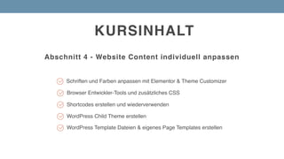 KURSINHALT
Abschnitt 4 - Website Content individuell anpassen
Browser Entwickler-Tools und zusätzliches CSS
Schriften und Farben anpassen mit Elementor & Theme Customizer
Shortcodes erstellen und wiederverwenden
WordPress Child Theme erstellen
WordPress Template Dateien & eigenes Page Templates erstellen
 