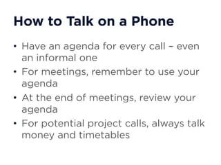 How to Talk on a Phone
• Have an agenda for every call – even
an informal one
• For meetings, remember to use your
agenda
• At the end of meetings, review your
agenda
• For potential project calls, always talk
money and timetables