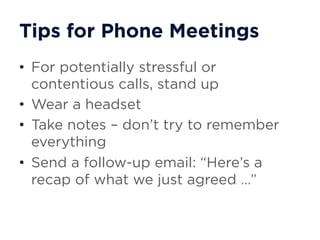 Tips for Phone Meetings
• For potentially stressful or
contentious calls, stand up
• Wear a headset
• Take notes – don’t try to remember
everything
• Send a follow-up email: “Here’s a
recap of what we just agreed …”