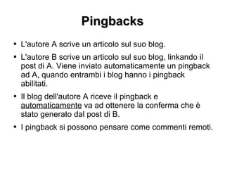 Pingbacks L'autore A scrive un articolo sul suo blog. L'autore B scrive un articolo sul suo blog, linkando il post di A. Viene inviato automaticamente un pingback ad A, quando entrambi i blog hanno i pingback abilitati. Il blog dell'autore A riceve il pingback e  automaticamente  va ad ottenere la conferma che è stato generato dal post di B. I pingback si possono pensare come commenti remoti. 