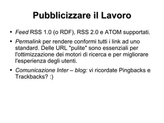 Pubblicizzare il Lavoro Feed  RSS 1.0 (o RDF), RSS 2.0 e ATOM supportati. Permalink  per rendere conformi tutti i link ad uno standard. Delle URL "pulite" sono essenziali per l'ottimizzazione dei motori di ricerca e per migliorare l'esperienza degli utenti. Comunicazione Inter – blog:  vi ricordate Pingbacks e Trackbacks? :) 
