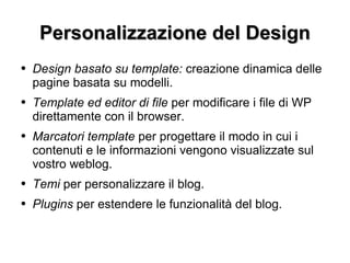 Personalizzazione del Design Design basato su template:  creazione dinamica delle pagine basata su modelli. Template ed editor di file  per modificare i file di WP direttamente con il browser. Marcatori template  per progettare il modo in cui i contenuti e le informazioni vengono visualizzate sul vostro weblog. Temi  per personalizzare il blog. Plugins  per estendere le funzionalità del blog. 