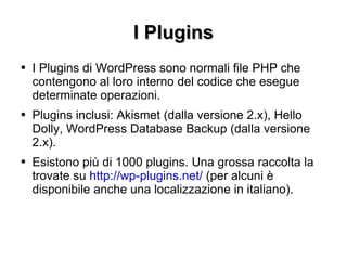 I Plugins I Plugins di WordPress sono normali file PHP che contengono al loro interno del codice che esegue determinate operazioni. Plugins inclusi: Akismet (dalla versione 2.x), Hello Dolly, WordPress Database Backup (dalla versione 2.x). Esistono più di 1000 plugins. Una grossa raccolta la trovate su  http://wp-plugins.net/  (per alcuni è disponibile anche una localizzazione in italiano). 