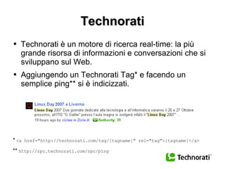 Technorati Technorati è un motore di ricerca real-time: la più grande risorsa di informazioni e conversazioni che si sviluppano sul Web. Aggiungendo un Technorati Tag* e facendo un semplice ping** si è indicizzati. *   <a href="http://technorati.com/tag/[tagname]" rel="tag">[tagname]</a> **   http://rpc.technorati.com/rpc/ping 