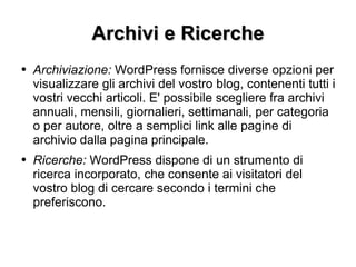 Archivi e Ricerche Archiviazione:  WordPress fornisce diverse opzioni per visualizzare gli archivi del vostro blog, contenenti tutti i vostri vecchi articoli. E' possibile scegliere fra archivi annuali, mensili, giornalieri, settimanali, per categoria o per autore, oltre a semplici link alle pagine di archivio dalla pagina principale. Ricerche:  WordPress dispone di un strumento di ricerca incorporato, che consente ai visitatori del vostro blog di cercare secondo i termini che preferiscono. 