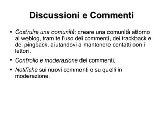 Discussioni e Commenti Costruire una comunità:  creare una comunità attorno ai weblog, tramite l'uso dei commenti, dei trackback e dei pingback, aiutandovi a mantenere contatti con i lettori. Controllo e moderazione  dei commenti. Notifiche  sui nuovi commenti e su quelli in moderazione. 