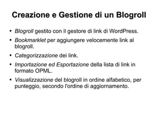 Creazione e Gestione di un Blogroll Blogroll  gestito con il gestore di link di WordPress. Bookmarklet  per aggiungere velocemente link al blogroll. Categorizzazione  dei link. Importazione ed Esportazione  della lista di link in formato OPML. Visualizzazione  del blogroll in ordine alfabetico, per punteggio, secondo l'ordine di aggiornamento. 