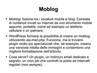 Moblog Moblog:  fusione tra i vocaboli mobile e blog. Consiste di contenuti inviati su Internet da uno strumento mobile appunto, portatile, come ad esempio un telefono cellulare o un palmare. WordPress fornisce la possibilità di creare un moblog, utilizzando  wp-mail.php . Funziona, ma si trovano plugin molto più specializzati che, ad esempio, creano una versione ridotta delle immagini e consentono una migliore formattazione dell'articolo. Cosa serve? Un plugin, un indirizzo email dedicato e segreto, un cron job che controlli la posta ad intervalli regolari (non sempre). 