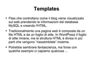 Templates Files che controllano come il blog viene visualizzato sul web prendendo le informazioni dal database MySQL e creando l'HTML. Tradizionalmente una pagina web è composta da un file HTML e da un foglio di stile. In WordPress il foglio di stile rimane, ma la struttura HTML è divisa in più parti che vengono “riassemblate” insieme. Potrebbe sembrare fantascienza, ma forse con qualche esempio ci capiamo qualcosa ... 