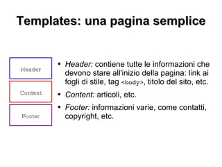 Templates: una pagina semplice Header:  contiene tutte le informazioni che devono stare all'inizio della pagina: link ai fogli di stile, tag  <body> , titolo del sito, etc. Content:  articoli, etc. Footer:  informazioni varie, come contatti, copyright, etc. 