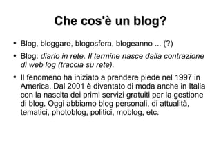 Che cos'è un blog? Blog, bloggare, blogosfera, blogeanno ... (?) Blog:  diario in rete. Il termine nasce dalla contrazione di web log (traccia su rete). Il fenomeno ha iniziato a prendere piede nel 1997 in America. Dal 2001 è diventato di moda anche in Italia con la nascita dei primi servizi gratuiti per la gestione di blog. Oggi abbiamo blog personali, di attualità, tematici, photoblog, politici, moblog, etc. 