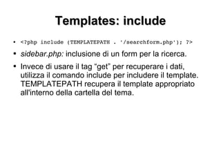 Templates: include <?php include (TEMPLATEPATH . '/searchform.php'); ?> sidebar.php:  inclusione di un form per la ricerca. Invece di usare il tag “get” per recuperare i dati, utilizza il comando include per includere il template. TEMPLATEPATH recupera il template appropriato all'interno della cartella del tema. 