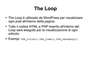 The Loop The Loop è utilizzato da WordPress per visualizzare ogni post all'interno della pagina. Tutto il codice HTML e PHP inserito all'interno del Loop sarà eseguito per la visualizzazione di ogni articolo. Esempi:  the_title() ,  the_time() ,  the_category() . 