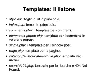Templates: il listone style.css:  foglio di stile principale. index.php:  template principale. comments.php:  il template dei commenti. comments-popup.php:  template per i commenti in versione popup. single.php:  il template per il singolo post. page.php:  template per le pagine. category/author/date/archive.php:  template degli archivi. search/404.php:  template per le ricerche e 404 Not Found. 