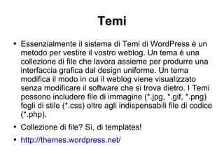 Temi Essenzialmente il sistema di Temi di WordPress è un metodo per vestire il vostro weblog. Un tema è una collezione di file che lavora assieme per produrre una interfaccia grafica dal design uniforme. Un tema modifica il modo in cui il weblog viene visualizzato senza modificare il software che si trova dietro. I Temi possono includere file di immagine (*.jpg, *.gif, *.png) fogli di stile (*.css) oltre agli indispensabili file di codice (*.php). Collezione di file? Sì, di templates! http://themes.wordpress.net/   