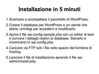 Installazione in 5 minuti Scaricare e scompattare il pacchetto di WordPress. Creare il database per WordPress e un utente che abbia i privilegi per accedervi e modificarlo. Aprire il file  wp-config-sample.php  con un editor di testi e scrivere i dettagli relativi al database. Salvarlo e rinominarlo in  wp-config.php . Caricare via FTP tutti i file nello spazio del fornitore di hosting. Lanciare il file di installazione aprendo il file  wp-admin/install.php . 