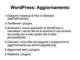 WordPress: Aggiornamento Eseguire il backup di files e database (IMPORTANTE!). Disattivare i plugins. Scaricare il nuovo pacchetto di WordPress e cancellare i vecchi file ad eccezione di  wp-content/ ,  wp-config.php  e tutto quello che è stato personalizzato. Caricare i nuovi files ed eseguire il programma di aggiornamento  wp-admin/upgrade.php . Aggiornare temi e plugins. Riattivare i plugins. 