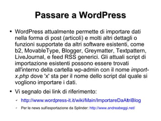 Passare a WordPress WordPress attualmente permette di importare dati nella forma di post (articoli) e molti altri dettagli o funzioni supportate da altri software esistenti, come b2, MovableType, Blogger, Greymatter, Textpattern, LiveJournal, e feed RSS generici. Gli attuali script di importazione esistenti possono essere trovati all'interno della cartella wp-admin con il nome  import-x.php  dove 'x' sta per il nome dello script dal quale si vogliono importare i dati. Vi segnalo dei link di riferimento: http://www.wordpress-it.it/wiki/Main/ImportareDaAltriBlog Per le news sull'esportazione da Splinder:  http://www.andreabeggi.net/ 