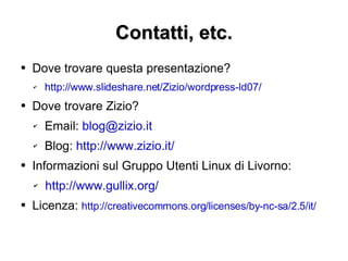 Contatti, etc. Dove trovare questa presentazione? http://www.slideshare.net/Zizio/wordpress-ld07/   Dove trovare Zizio? Email:  [email_address] Blog:  http://www.zizio.it/ Informazioni sul Gruppo Utenti Linux di Livorno: http://www.gullix.org/ Licenza:  http://creativecommons.org/licenses/by-nc-sa/2.5/it/ 