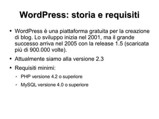 WordPress: storia e requisiti WordPress è una piattaforma gratuita per la creazione di blog. Lo sviluppo inizia nel 2001, ma il grande successo arriva nel 2005 con la release 1.5 (scaricata più di 900.000 volte). Attualmente siamo alla versione 2.3 Requisiti minimi: PHP versione 4.2 o superiore MySQL versione 4.0 o superiore 