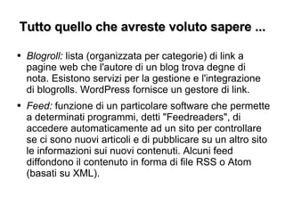 Tutto quello che avreste voluto sapere ... Blogroll:  lista (organizzata per categorie) di link a pagine web che l'autore di un blog trova degne di nota. Esistono servizi per la gestione e l'integrazione di blogrolls. WordPress fornisce un gestore di link. Feed:  funzione di un particolare software che permette a determinati programmi, detti "Feedreaders", di accedere automaticamente ad un sito per controllare se ci sono nuovi articoli e di pubblicare su un altro sito le informazioni sui nuovi contenuti. Alcuni feed diffondono il contenuto in forma di file RSS o Atom (basati su XML). 
