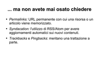 ... ma non avete mai osato chiedere Permalinks:  URL permanente con cui una risorsa o un articolo viene memorizzato. Syndacation:  l'utilizzo di RSS/Atom per avere aggiornamenti automatici sui nuovi contenuti. Trackbacks  e  Pingbacks : meritano una trattazione a parte. 
