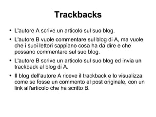 Trackbacks L'autore A scrive un articolo sul suo blog. L'autore B vuole commentare sul blog di A, ma vuole che i suoi lettori sappiano cosa ha da dire e che possano commentare sul suo blog. L'autore B scrive un articolo sul suo blog ed invia un trackback al blog di A. Il blog dell'autore A riceve il trackback e lo visualizza come se fosse un commento al post originale, con un link all'articolo che ha scritto B.  