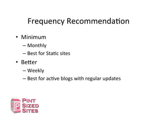 Frequency	
  RecommendaDon	
  
•  Minimum	
  	
  
– Monthly	
  
– Best	
  for	
  StaDc	
  sites	
  
•  Be[er	
  
– Weekly	
  
– Best	
  for	
  acDve	
  blogs	
  with	
  regular	
  updates	
  
 