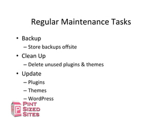 Regular	
  Maintenance	
  Tasks	
  
•  Backup	
  
– Store	
  backups	
  oﬀsite	
  
•  Clean	
  Up	
  
– Delete	
  unused	
  plugins	
  &	
  themes	
  
•  Update	
  
– Plugins	
  
– Themes	
  
– WordPress	
  
 