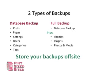 2	
  Types	
  of	
  Backups	
  
Database	
  Backup	
  
•  Posts	
  
•  Pages	
  
•  SeIngs	
  
•  Users	
  
•  Categories	
  
•  Tags	
  
Full	
  Backup	
  
•  Database	
  Backup	
  
•  Themes	
  
•  Plugins	
  
•  Photos	
  &	
  Media	
  
Plus	
  
Store	
  your	
  backups	
  oﬀsite	
  
 