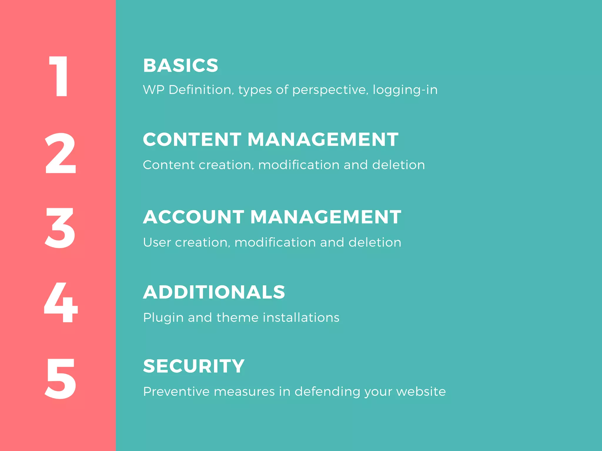 2
1
3
4
5
BASICS
WP Definition, types of perspective, logging-in
ACCOUNT MANAGEMENT
User creation, modification and deletion
ADDITIONALS
Plugin and theme installations
SECURITY
Preventive measures in defending your website
CONTENT MANAGEMENT
Content creation, modification and deletion
 