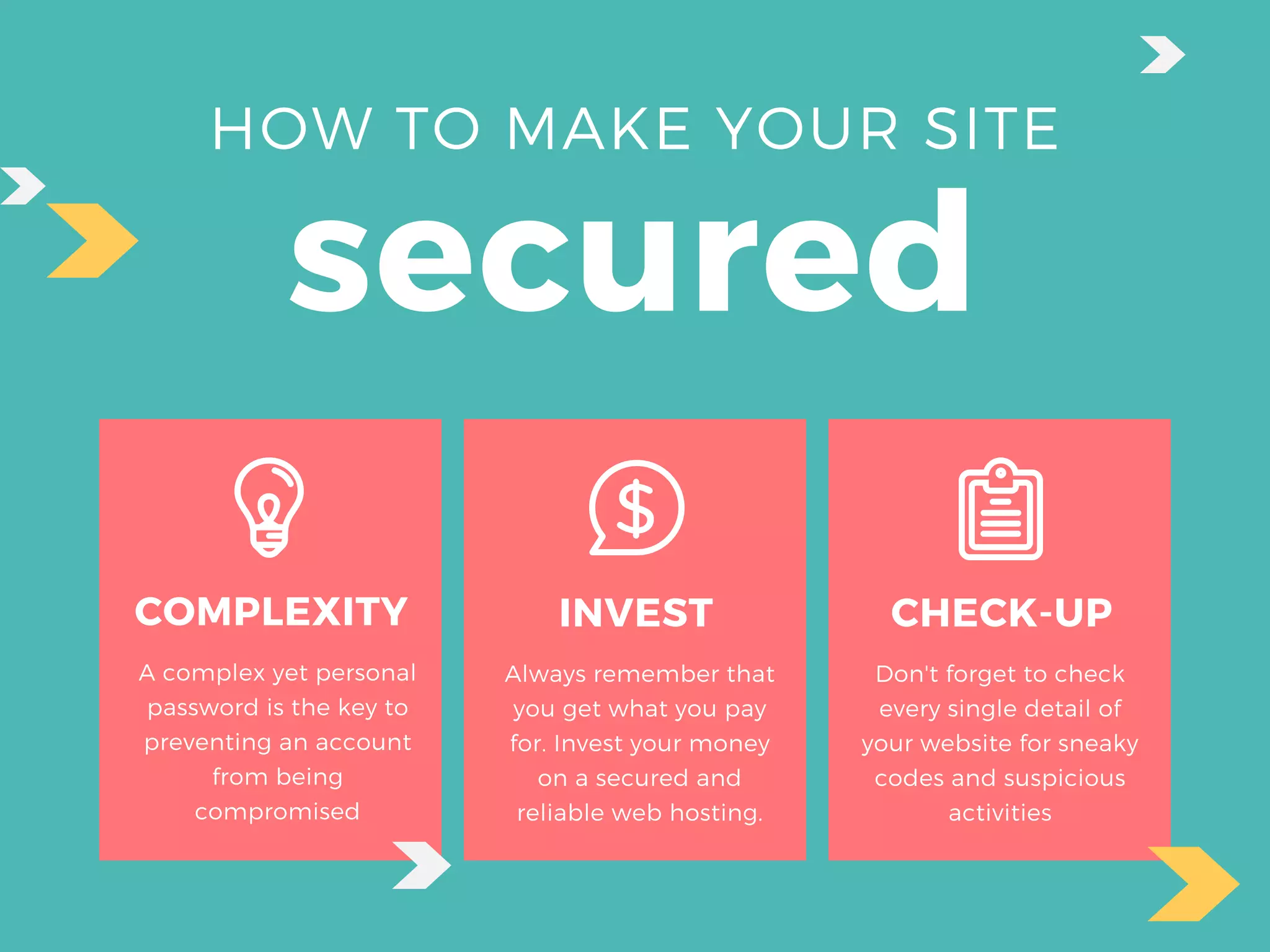 HOW TO MAKE YOUR SITE
secured
COMPLEXITY
A complex yet personal
password is the key to
preventing an account
from being
compromised
INVEST
Always remember that
you get what you pay
for. Invest your money
on a secured and
reliable web hosting.
CHECK-UP
Don't forget to check
every single detail of
your website for sneaky
codes and suspicious
activities
 